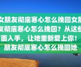 女朋友彻底寒心怎么挽回女朋友彻底寒心怎么挽回？从这些方面入手，让她重新爱上你！女朋友彻底寒心怎么挽回她