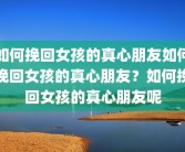 如何挽回女孩的真心朋友如何挽回女孩的真心朋友？如何挽回女孩的真心朋友呢