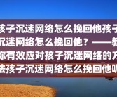 孩子沉迷网络怎么挽回他孩子沉迷网络怎么挽回他？——教你有效应对孩子沉迷网络的方法孩子沉迷网络怎么挽回他呢
