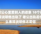 老公心里爱别人的迹象 10个表现说明他出轨了 老公出轨后什么表现说明他还爱你