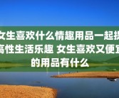 女生喜欢什么情趣用品一起提高性生活乐趣 女生喜欢又便宜的用品有什么