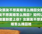 女朋友不想离婚怎么挽回女朋友不想离婚怎么挽回？如何让她重新爱上你？女朋友不想离婚怎么挽回她