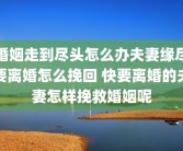 婚姻走到尽头怎么办夫妻缘尽要离婚怎么挽回 快要离婚的夫妻怎样挽救婚姻呢