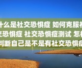 什么是社交恐惧症 如何克服社交恐惧症 社交恐惧症测试 怎样判断自己是不是有社交恐惧症