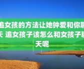 追女孩的方法让她钟爱和你聊天 追女孩子该怎么和女孩子聊天呢