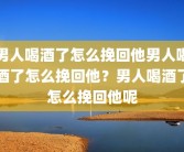男人喝酒了怎么挽回他男人喝酒了怎么挽回他？男人喝酒了怎么挽回他呢