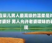 应采儿男人最高级的温柔是对老婆好 男人允许老婆暧昧的表现