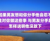 如果男友想和你分手他会忍不住对你做这些事 与男友分手后怎样说明他没放下