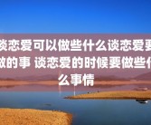 谈恋爱可以做些什么谈恋爱要做的事 谈恋爱的时候要做些什么事情