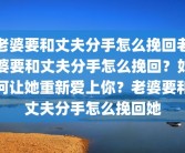 老婆要和丈夫分手怎么挽回老婆要和丈夫分手怎么挽回？如何让她重新爱上你？老婆要和丈夫分手怎么挽回她
