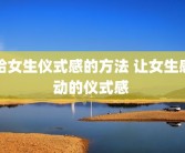 给女生仪式感的方法 让女生感动的仪式感 