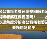 老公背叛老婆还要挽回吗老公背叛老婆还要挽回吗？——从心理角度分析老公背叛老婆还要挽回吗知乎