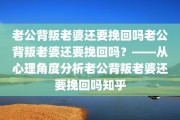 老公背叛老婆还要挽回吗老公背叛老婆还要挽回吗？——从心理角度分析老公背叛老婆还要挽回吗知乎