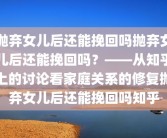 抛弃女儿后还能挽回吗抛弃女儿后还能挽回吗？——从知乎上的讨论看家庭关系的修复抛弃女儿后还能挽回吗知乎