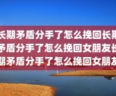 长期矛盾分手了怎么挽回长期矛盾分手了怎么挽回女朋友长期矛盾分手了怎么挽回女朋友
