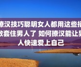 撩汉技巧聪明女人都用这些招数套住男人了 如何撩汉能让男人快速爱上自己