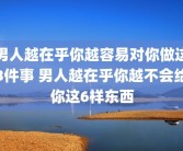 男人越在乎你越容易对你做这3件事 男人越在乎你越不会给你这6样东西