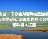 测试一下你会对哪种类型的男人容易动心 测试出你的心会被哪种男人征服