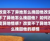 改变不了异地怎么挽回他改变不了异地怎么挽回他？如何改变异地情感？改变不了异地怎么挽回他的感情