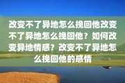 改变不了异地怎么挽回他改变不了异地怎么挽回他？如何改变异地情感？改变不了异地怎么挽回他的感情