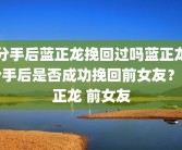 分手后蓝正龙挽回过吗蓝正龙分手后是否成功挽回前女友？蓝正龙 前女友
