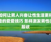如何让男人兴奋让性生活更和睦的爱爱技巧 怎样激发男性征服欲