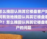 怎么挽回认购其它楼盘客户如何有效地挽回认购其它楼盘客户？怎么挽回认购其它楼盘客户的问题
