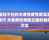 抵挡不住的夫妻性爱性爱高潮技巧 夫妻两性相吸正确的相处方式