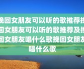 挽回女朋友可以听的歌推荐挽回女朋友可以听的歌推荐及挽回女朋友唱什么歌挽回女朋友唱什么歌