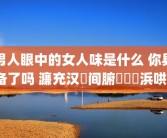 男人眼中的女人味是什么 你具备了吗 濂充汉鐪间腑鐨勭敺浜哄懗