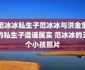 范冰冰私生子范冰冰与洪金宝的私生子造谣属实 范冰冰的五个小孩照片