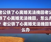 老公铁了心离婚无法挽回老公铁了心离婚无法挽回，怎么办？老公铁了心离婚无法挽回怎么办
