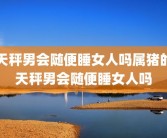 天秤男会随便睡女人吗属猪的天秤男会随便睡女人吗