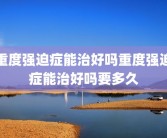 重度强迫症能治好吗重度强迫症能治好吗要多久