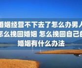 婚姻经营不下去了怎么办男人怎么挽回婚姻 怎么挽回自己的婚姻有什么办法