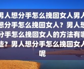 男人想分手怎么挽回女人男人想分手怎么挽回女人？男人想分手怎么挽回女人的方法有哪些？男人想分手怎么挽回女人呢