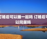 订婚后可以睡一起吗 订婚后可以同居吗 