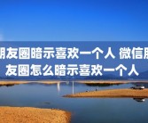 朋友圈暗示喜欢一个人 微信朋友圈怎么暗示喜欢一个人 