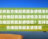 怎样复合挽回男朋友感情怎样复合挽回男朋友感情及怎样复合挽回男朋友感情呢？怎样复合挽回男朋友感情呢