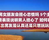 男女朋友会担心恋情吗 5个主要表现说明男人担心了 如何看出男友是认真还是只想玩玩