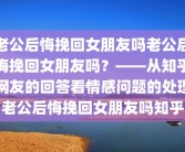 老公后悔挽回女朋友吗老公后悔挽回女朋友吗？——从知乎网友的回答看情感问题的处理老公后悔挽回女朋友吗知乎