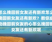 怎么挽回前女友还有新欢怎么挽回前女友还有新欢？教你成功挽回前女友的心怎么挽回前女友还有新欢呢