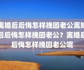 离婚后后悔怎样挽回老公离婚后后悔怎样挽回老公？离婚后后悔怎样挽回老公呢