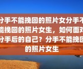 分手不能挽回的照片女分手不能挽回的照片女生，如何面对分手后的自己？分手不能挽回的照片女生