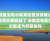 巨蟹女和水瓶男巨蟹女快被水瓶男折磨疯掉了 水瓶女和巨蟹女能成为好朋友吗