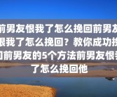 前男友恨我了怎么挽回前男友恨我了怎么挽回？教你成功挽回前男友的5个方法前男友恨我了怎么挽回他