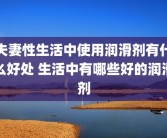 夫妻性生活中使用润滑剂有什么好处 生活中有哪些好的润滑剂