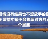 爱情没有结果也不想放手的星座 爱情中最不会挽留对方的五个星座