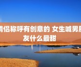 情侣称呼有创意的 女生喊男朋友什么最甜 