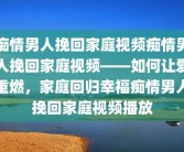 痴情男人挽回家庭视频痴情男人挽回家庭视频——如何让爱重燃，家庭回归幸福痴情男人挽回家庭视频播放